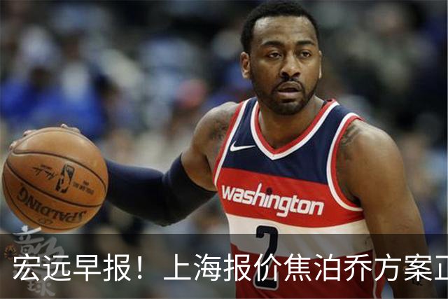 宏远早报！上海报价焦泊乔方案正式出炉，朱芳雨赴新疆谈判，徐杰自费特训